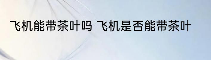 飞机能带茶叶吗 飞机是否能带茶叶