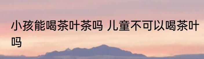 小孩能喝茶叶茶吗 儿童不可以喝茶叶吗