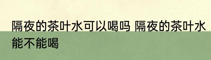 隔夜的茶叶水可以喝吗 隔夜的茶叶水能不能喝