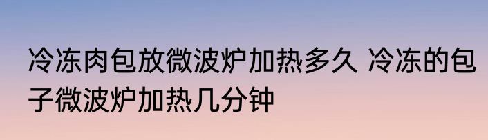 冷冻肉包放微波炉加热多久 冷冻的包子微波炉加热几分钟