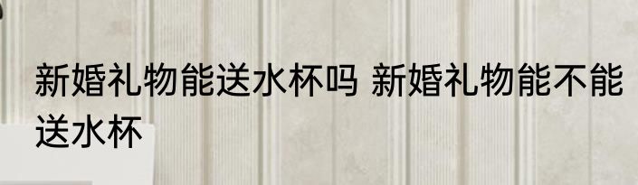 新婚礼物能送水杯吗 新婚礼物能不能送水杯