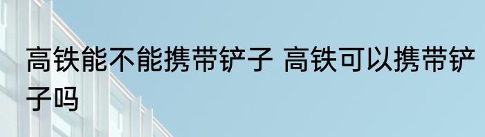 高铁能不能携带铲子 高铁可以携带铲子吗
