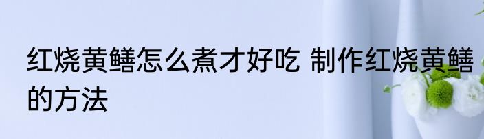 红烧黄鳝怎么煮才好吃 制作红烧黄鳝的方法