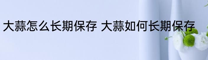 大蒜怎么长期保存 大蒜如何长期保存