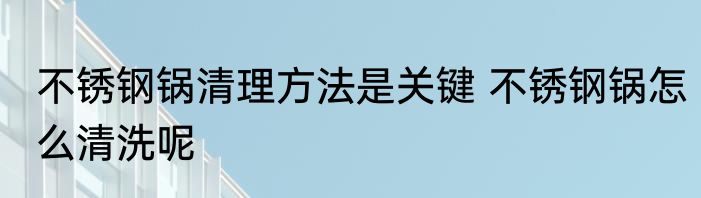 不锈钢锅清理方法是关键 不锈钢锅怎么清洗呢