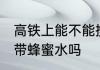 高铁上能不能携带蜂蜜水 高铁上可以带蜂蜜水吗