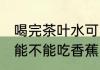 喝完茶叶水可以吃香蕉么 喝完茶叶水能不能吃香蕉