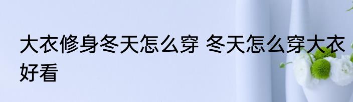 大衣修身冬天怎么穿 冬天怎么穿大衣好看