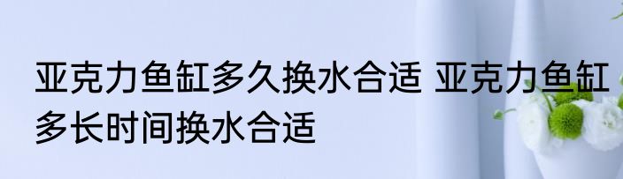亚克力鱼缸多久换水合适 亚克力鱼缸多长时间换水合适