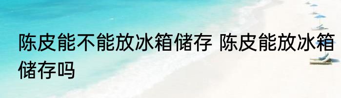 陈皮能不能放冰箱储存 陈皮能放冰箱储存吗