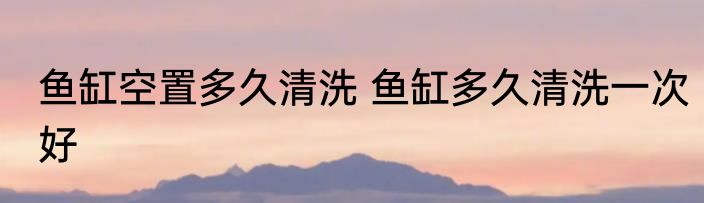 鱼缸空置多久清洗 鱼缸多久清洗一次好