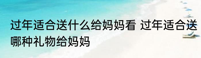过年适合送什么给妈妈看 过年适合送哪种礼物给妈妈