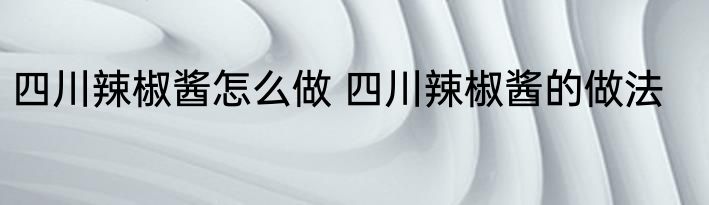 四川辣椒酱怎么做 四川辣椒酱的做法