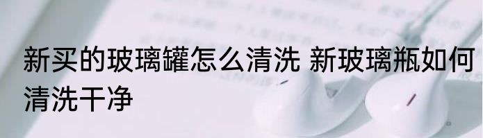 新买的玻璃罐怎么清洗 新玻璃瓶如何清洗干净
