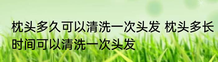 枕头多久可以清洗一次头发 枕头多长时间可以清洗一次头发