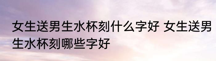 女生送男生水杯刻什么字好 女生送男生水杯刻哪些字好
