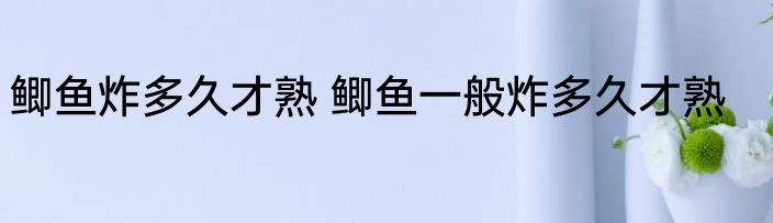 鲫鱼炸多久才熟 鲫鱼一般炸多久才熟