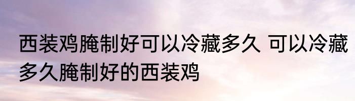 西装鸡腌制好可以冷藏多久 可以冷藏多久腌制好的西装鸡
