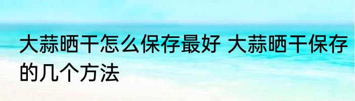 大蒜晒干怎么保存最好 大蒜晒干保存的几个方法