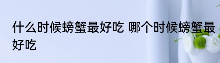 什么时候螃蟹最好吃 哪个时候螃蟹最好吃