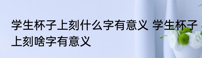 学生杯子上刻什么字有意义 学生杯子上刻啥字有意义