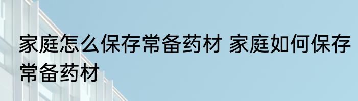 家庭怎么保存常备药材 家庭如何保存常备药材