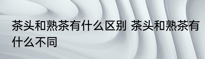 茶头和熟茶有什么区别 茶头和熟茶有什么不同