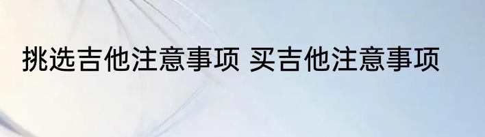 挑选吉他注意事项 买吉他注意事项