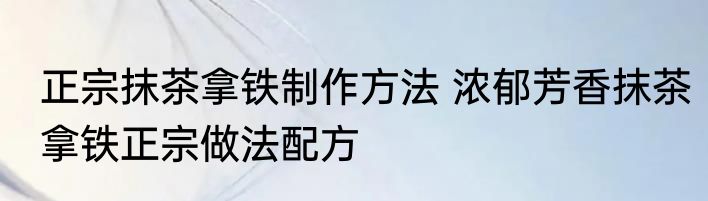 正宗抹茶拿铁制作方法 浓郁芳香抹茶拿铁正宗做法配方