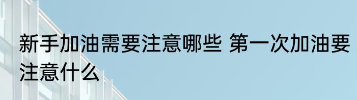 新手加油需要注意哪些 第一次加油要注意什么