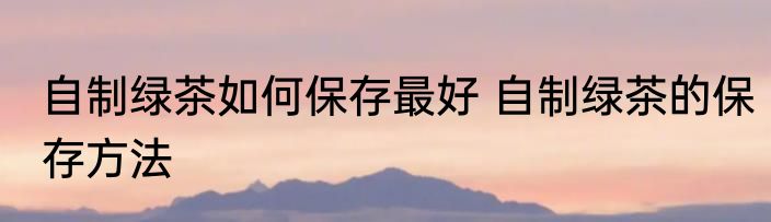 自制绿茶如何保存最好 自制绿茶的保存方法