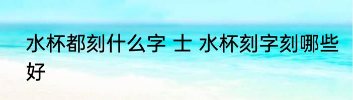 水杯都刻什么字 士 水杯刻字刻哪些好