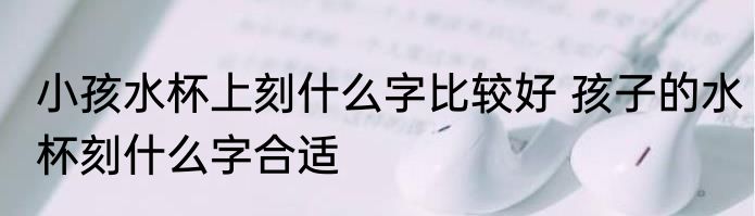 小孩水杯上刻什么字比较好 孩子的水杯刻什么字合适