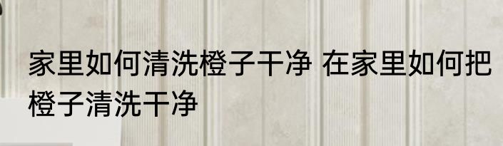 家里如何清洗橙子干净 在家里如何把橙子清洗干净