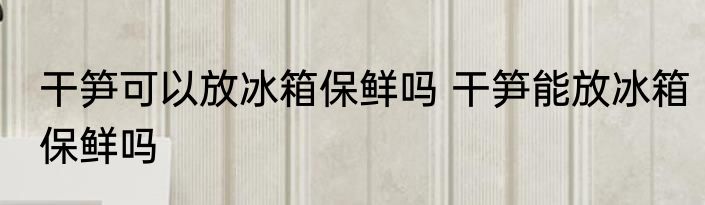 干笋可以放冰箱保鲜吗 干笋能放冰箱保鲜吗
