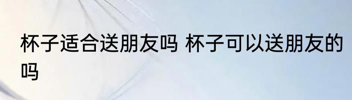 杯子适合送朋友吗 杯子可以送朋友的吗