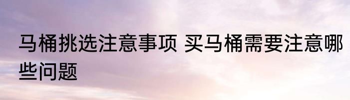 马桶挑选注意事项 买马桶需要注意哪些问题