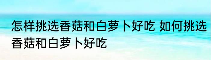 怎样挑选香菇和白萝卜好吃 如何挑选香菇和白萝卜好吃