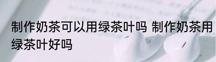 制作奶茶可以用绿茶叶吗 制作奶茶用绿茶叶好吗