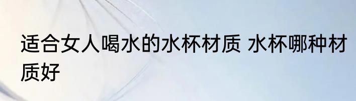 适合女人喝水的水杯材质 水杯哪种材质好