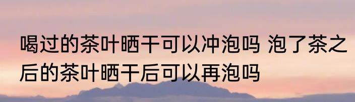 喝过的茶叶晒干可以冲泡吗 泡了茶之后的茶叶晒干后可以再泡吗