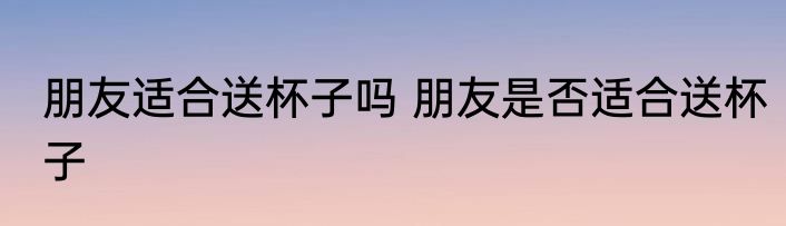 朋友适合送杯子吗 朋友是否适合送杯子