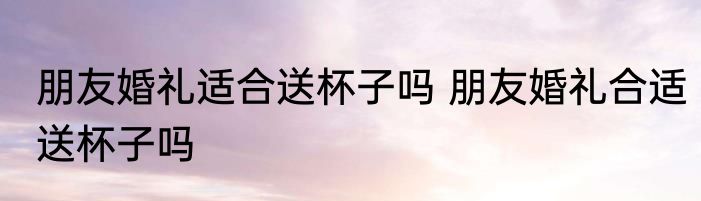 朋友婚礼适合送杯子吗 朋友婚礼合适送杯子吗