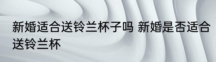 新婚适合送铃兰杯子吗 新婚是否适合送铃兰杯