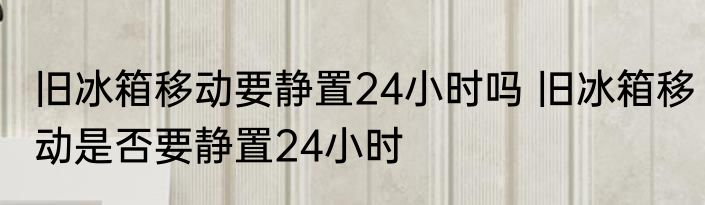旧冰箱移动要静置24小时吗 旧冰箱移动是否要静置24小时