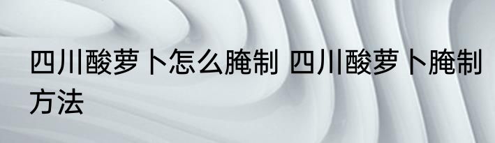 四川酸萝卜怎么腌制 四川酸萝卜腌制方法