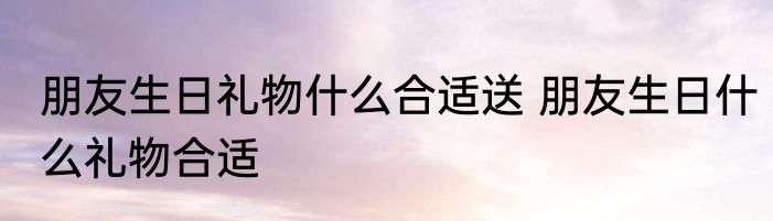 朋友生日礼物什么合适送 朋友生日什么礼物合适