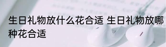 生日礼物放什么花合适 生日礼物放哪种花合适