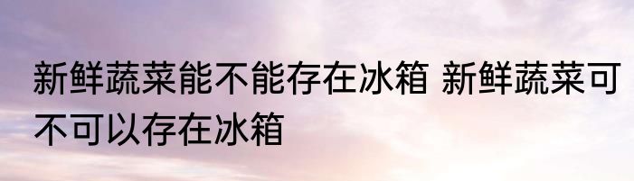新鲜蔬菜能不能存在冰箱 新鲜蔬菜可不可以存在冰箱