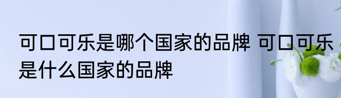 可口可乐是哪个国家的品牌 可口可乐是什么国家的品牌